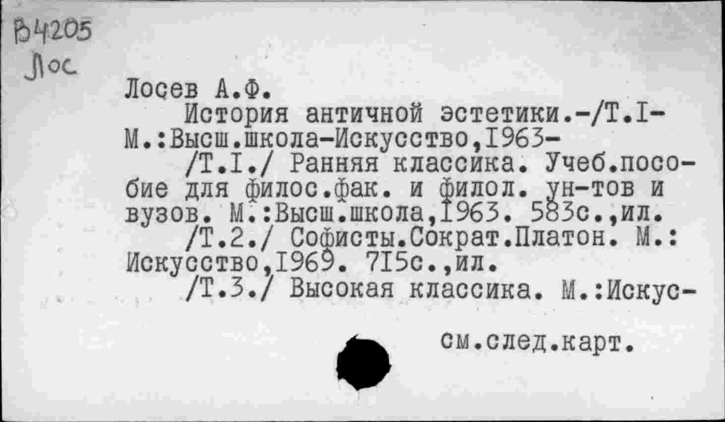 ﻿№05 Л ОС-
Лосев А.Ф.
История античной эстетики.-/Т.1-
М.:Высш.школа-Искусство,1963-
/Т.1./ Ранняя классика. Учеб.пособие для филос.фак. и филол. ун-тов и вузов. М.:Высш.школа,1963. 583с.,ил.
/Т.2./ Софисты.Сократ.Платон. М.: Искусство,1969. 715с.,ил.
/Т.З./ Высокая классика. М.:Искус-
см.след.карт